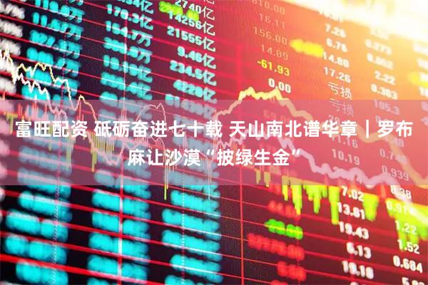 富旺配资 砥砺奋进七十载 天山南北谱华章｜罗布麻让沙漠“披绿生金”