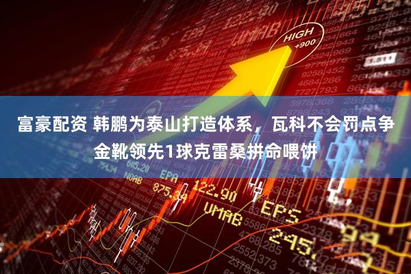 富豪配资 韩鹏为泰山打造体系，瓦科不会罚点争金靴领先1球克雷桑拼命喂饼