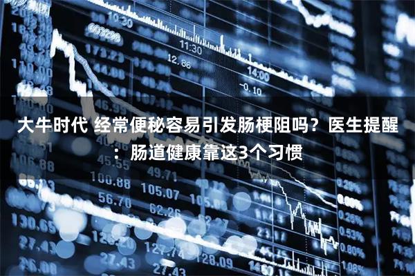 大牛时代 经常便秘容易引发肠梗阻吗？医生提醒：肠道健康靠这3个习惯