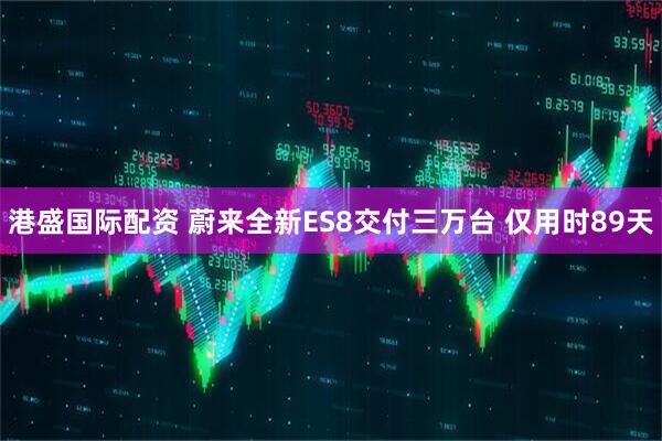 港盛国际配资 蔚来全新ES8交付三万台 仅用时89天