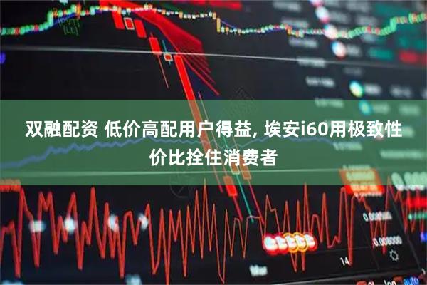 双融配资 低价高配用户得益, 埃安i60用极致性价比拴住消费者