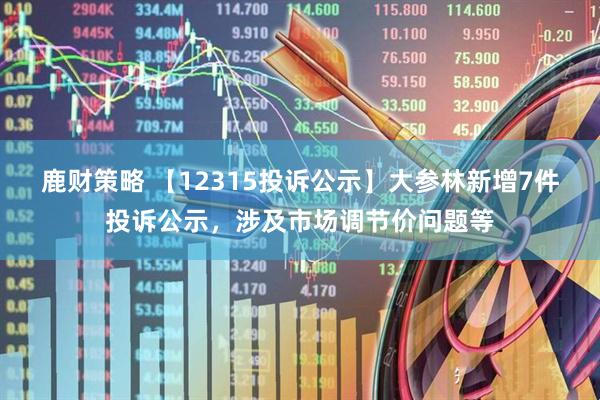 鹿财策略 【12315投诉公示】大参林新增7件投诉公示，涉及市场调节价问题等