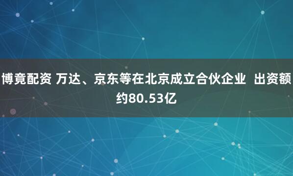 博竟配资 万达、京东等在北京成立合伙企业  出资额约80.53亿