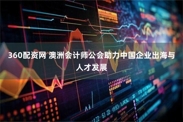 360配资网 澳洲会计师公会助力中国企业出海与人才发展