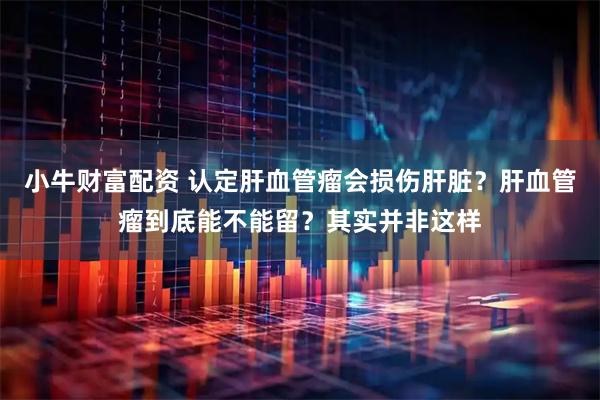 小牛财富配资 认定肝血管瘤会损伤肝脏？肝血管瘤到底能不能留？其实并非这样