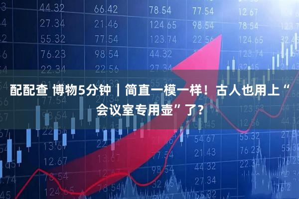 配配查 博物5分钟｜简直一模一样！古人也用上“会议室专用壶”了？
