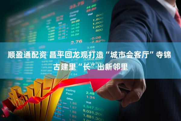 顺盈通配资 昌平回龙观打造“城市会客厅”寺锦 古建里“长”出新邻里