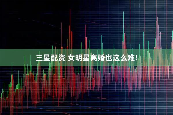 三星配资 女明星离婚也这么难!