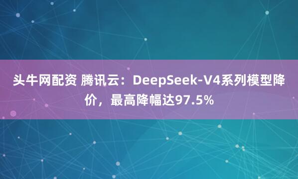 头牛网配资 腾讯云：DeepSeek-V4系列模型降价，最高降幅达97.5%