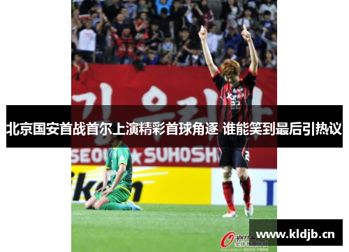 北京国安首战首尔上演精彩首球角逐 谁能笑到最后引热议